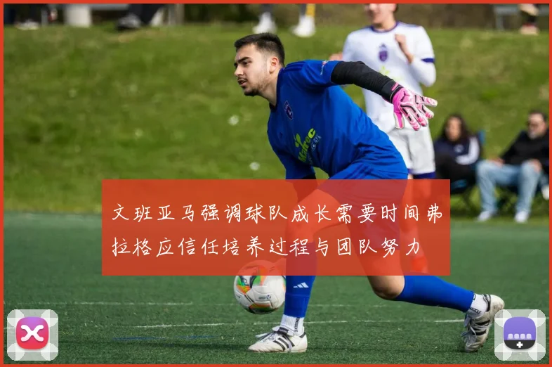 文班亚马强调球队成长需要时间弗拉格应信任培养过程与团队努力