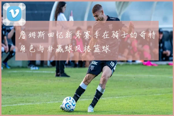 詹姆斯回忆新秀赛季在骑士的奇特角色与非赢球风格篮球