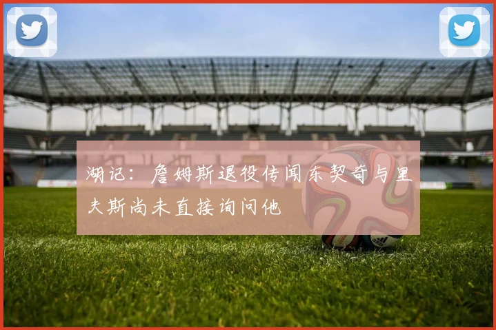 湖记：詹姆斯退役传闻东契奇与里夫斯尚未直接询问他