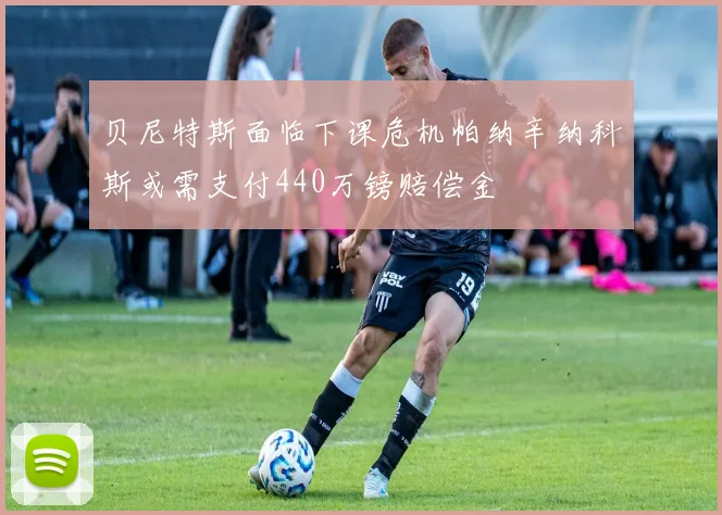 贝尼特斯面临下课危机帕纳辛纳科斯或需支付440万镑赔偿金