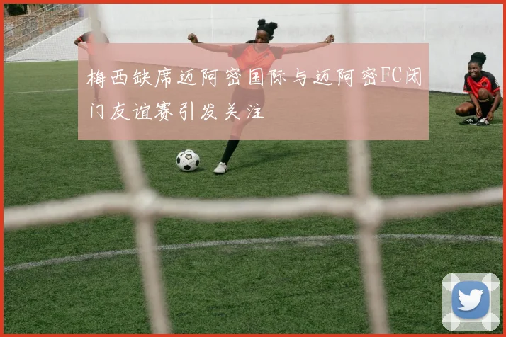 梅西缺席迈阿密国际与迈阿密FC闭门友谊赛引发关注