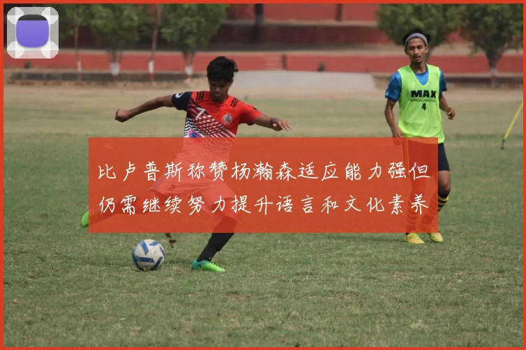 比卢普斯称赞杨瀚森适应能力强但仍需继续努力提升语言和文化素养